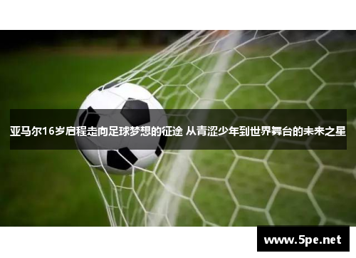 亚马尔16岁启程走向足球梦想的征途 从青涩少年到世界舞台的未来之星