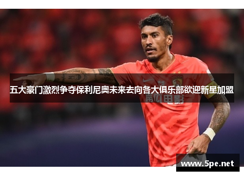 五大豪门激烈争夺保利尼奥未来去向各大俱乐部欲迎新星加盟