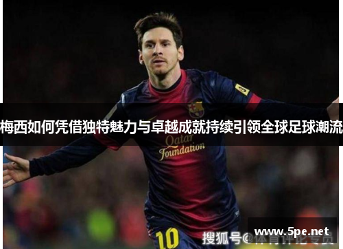 梅西如何凭借独特魅力与卓越成就持续引领全球足球潮流