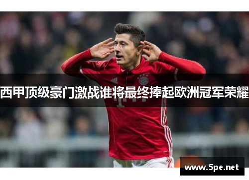 西甲顶级豪门激战谁将最终捧起欧洲冠军荣耀 西甲顶级豪门激战谁将最终捧起欧洲冠军荣耀