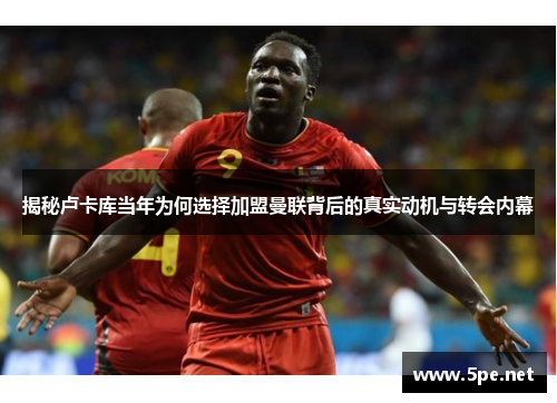 揭秘卢卡库当年为何选择加盟曼联背后的真实动机与转会内幕