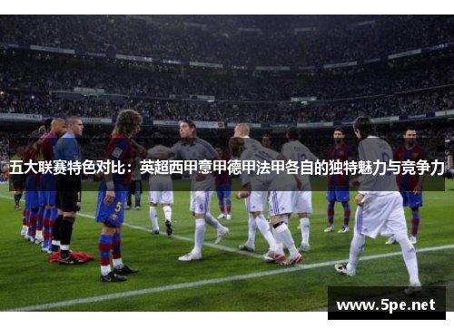 五大联赛特色对比：英超西甲意甲德甲法甲各自的独特魅力与竞争力