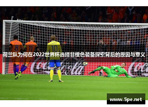 荷兰队为何在2022世界杯选择非橙色装备探索背后的原因与意义 荷兰队为何在2022世界杯选择非橙色装备探索背后的原因与意义